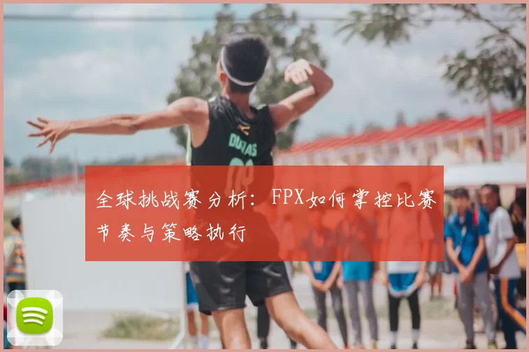 全球挑战赛分析：FPX如何掌控比赛节奏与策略执行