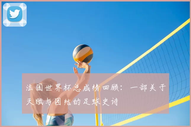 法国世界杯总成绩回顾：一部关于天赋与团结的足球史诗