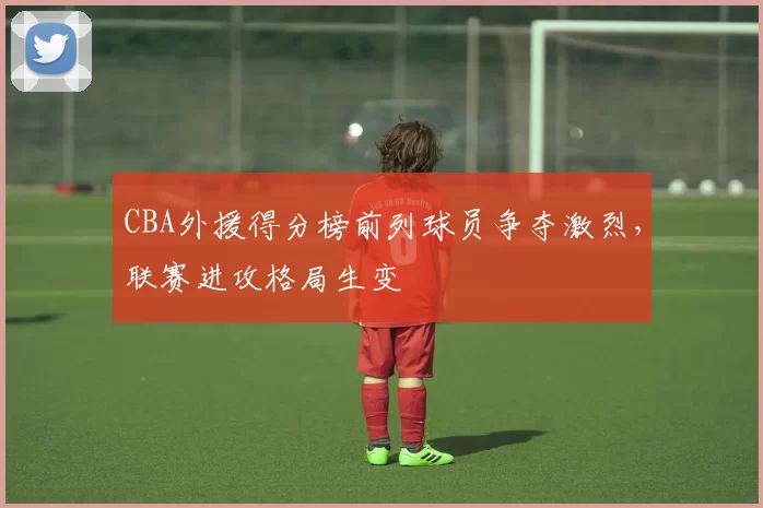 CBA外援得分榜前列球员争夺激烈，联赛进攻格局生变