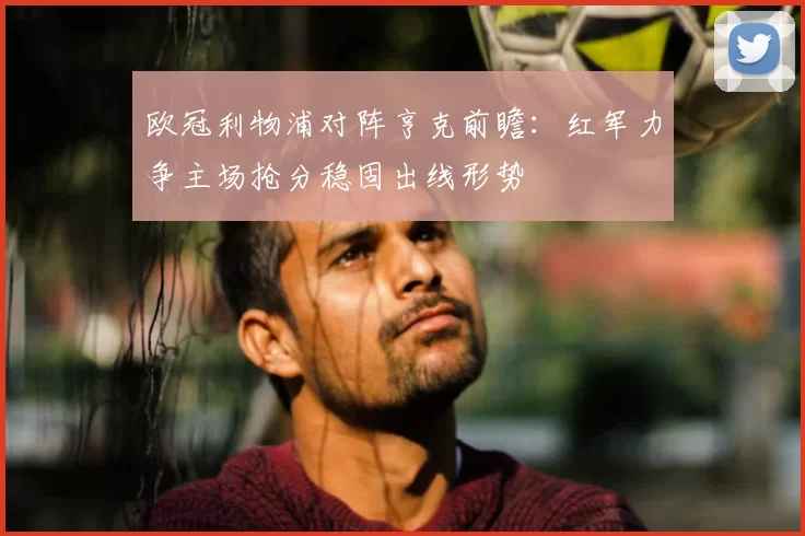 欧冠利物浦对阵亨克前瞻:红军力争主场抢分稳固出线形势