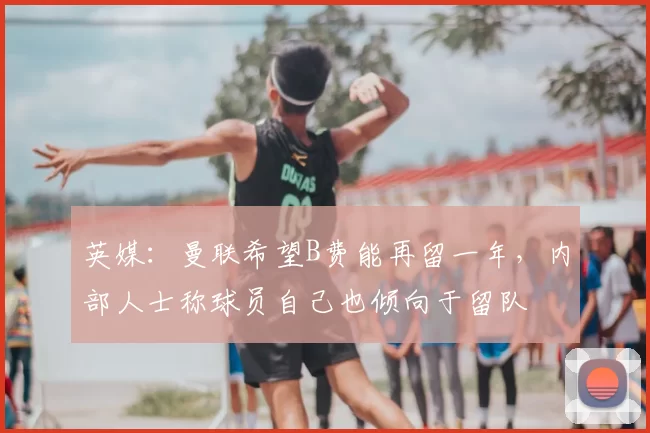 英媒：曼联希望B费能再留一年，内部人士称球员自己也倾向于留队