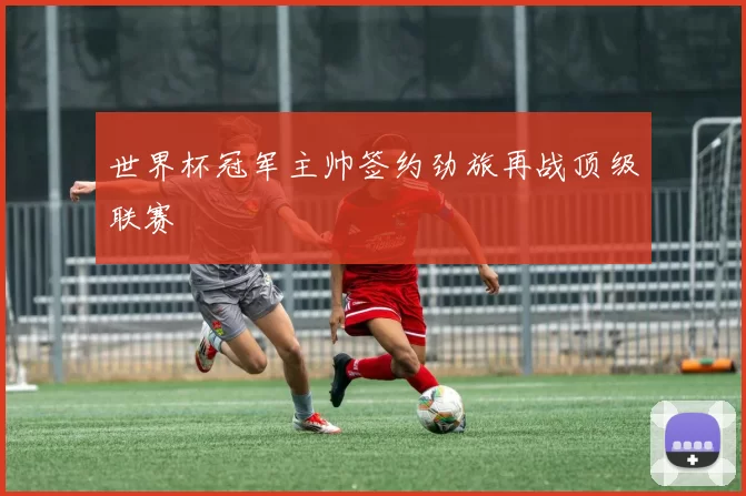 世界杯冠军主帅签约劲旅再战顶级联赛