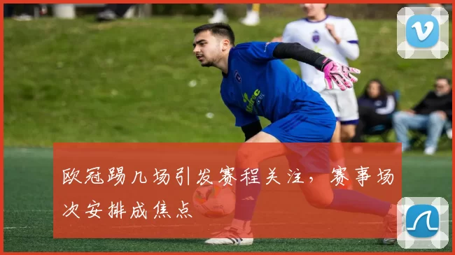 欧冠踢几场引发赛程关注，赛事场次安排成焦点