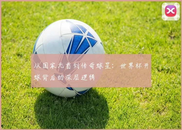 从国家元首到传奇球星：世界杯开球背后的深层逻辑