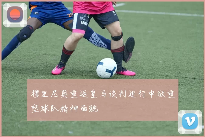 穆里尼奥重返皇马谈判进行中欲重塑球队精神面貌