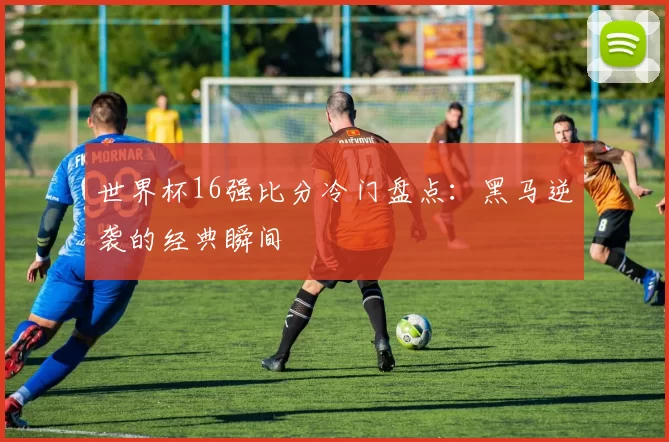 世界杯16强比分冷门盘点:黑马逆袭的经典瞬间