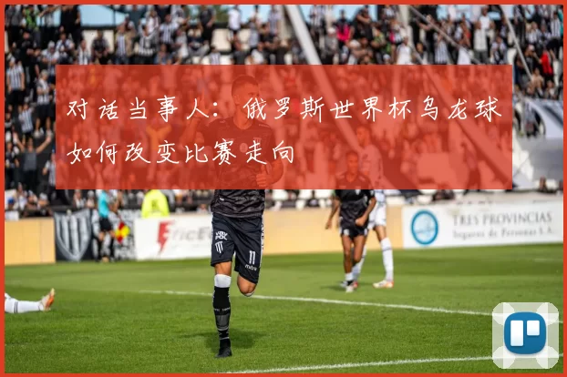 对话当事人：俄罗斯世界杯乌龙球如何改变比赛走向