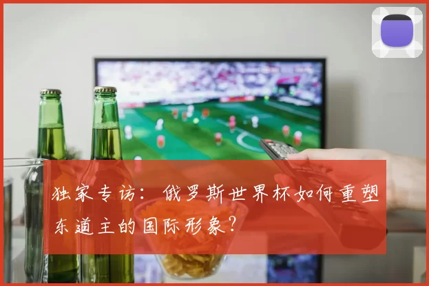 独家专访：俄罗斯世界杯如何重塑东道主的国际形象？