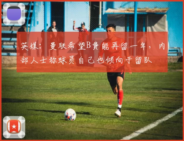 英媒：曼联希望B费能再留一年，内部人士称球员自己也倾向于留队