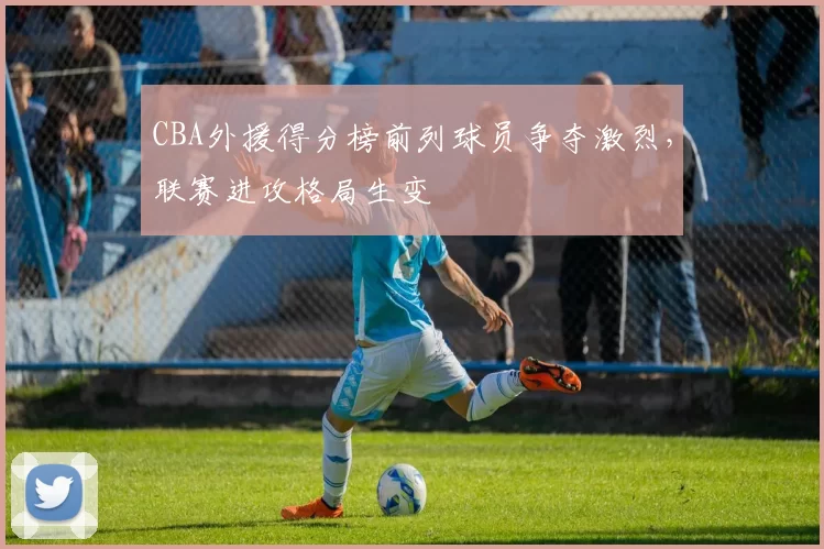 CBA外援得分榜前列球员争夺激烈，联赛进攻格局生变