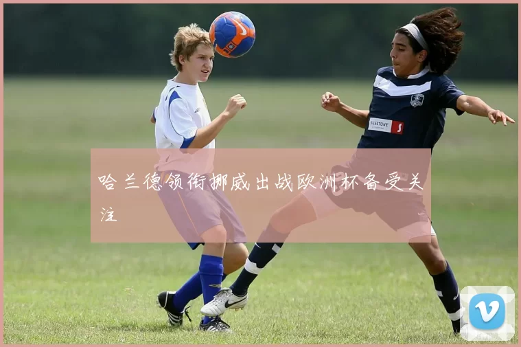 哈兰德领衔挪威出战欧洲杯备受关注