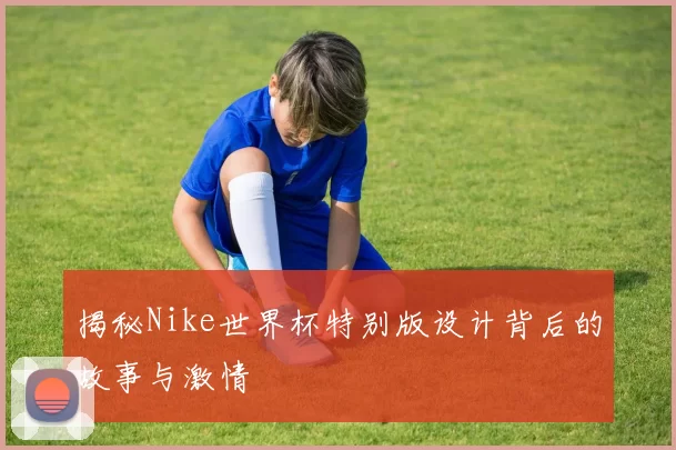 揭秘Nike世界杯特别版设计背后的故事与激情