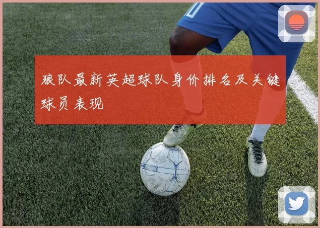 狼队最新英超球队身价排名及关键球员表现