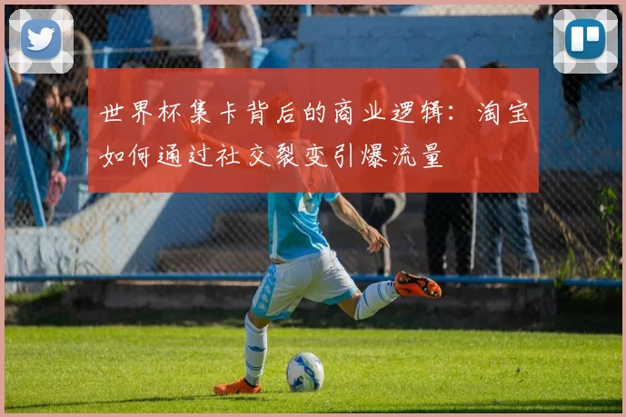 世界杯集卡背后的商业逻辑：淘宝如何通过社交裂变引爆流量