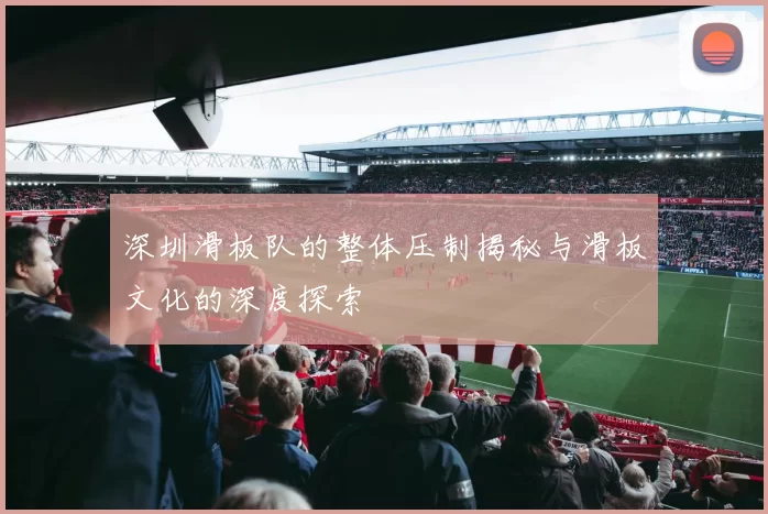 深圳滑板队的整体压制揭秘与滑板文化的深度探索