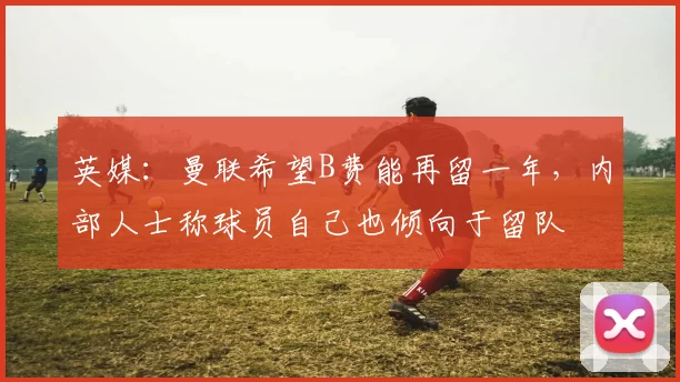 英媒：曼联希望B费能再留一年，内部人士称球员自己也倾向于留队