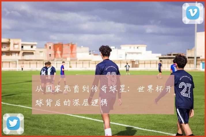 从国家元首到传奇球星：世界杯开球背后的深层逻辑