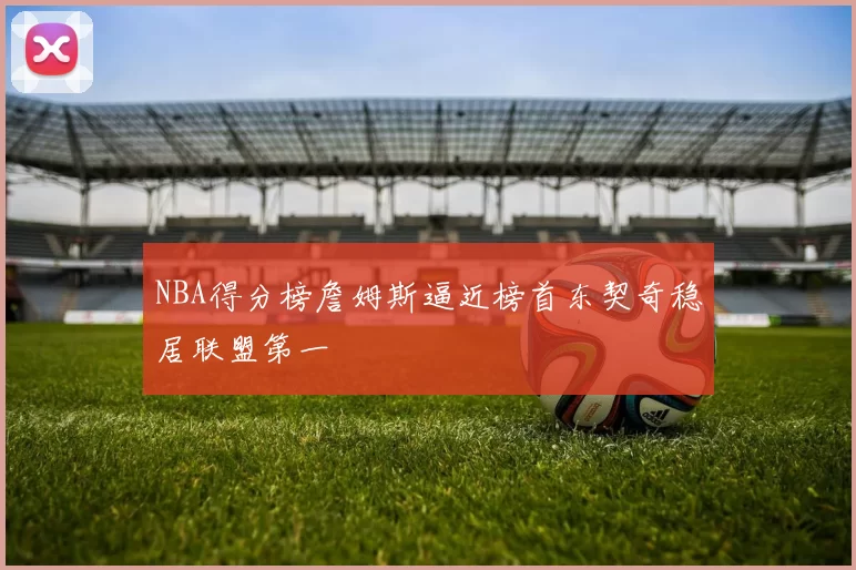 NBA得分榜詹姆斯逼近榜首东契奇稳居联盟第一