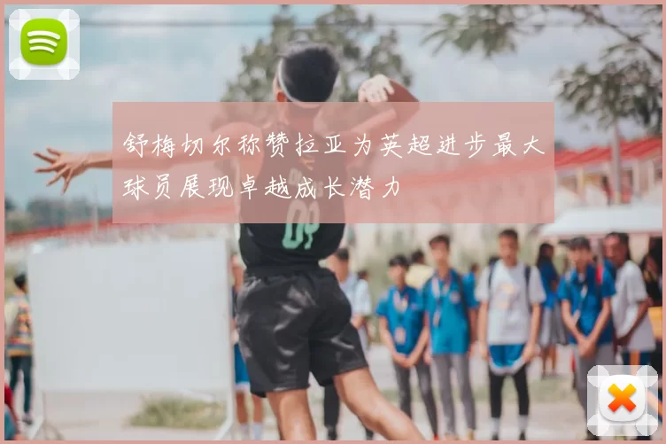 舒梅切尔称赞拉亚为英超进步最大球员展现卓越成长潜力