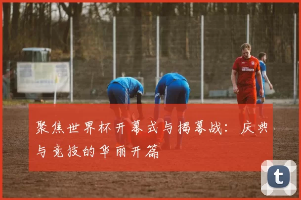 聚焦世界杯开幕式与揭幕战：庆典与竞技的华丽开篇