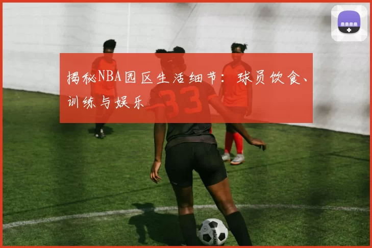 揭秘NBA园区生活细节：球员饮食、训练与娱乐