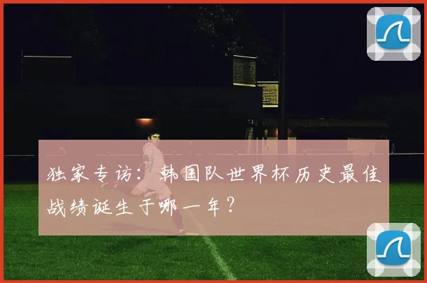 独家专访：韩国队世界杯历史最佳战绩诞生于哪一年？