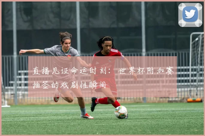直播见证命运时刻：世界杯附加赛抽签的戏剧性瞬间