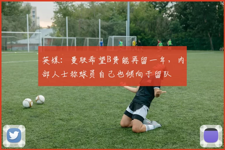 英媒：曼联希望B费能再留一年，内部人士称球员自己也倾向于留队
