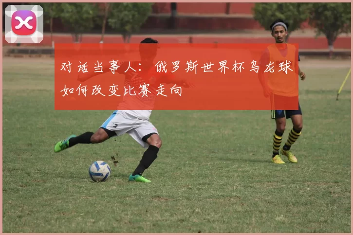 对话当事人：俄罗斯世界杯乌龙球如何改变比赛走向