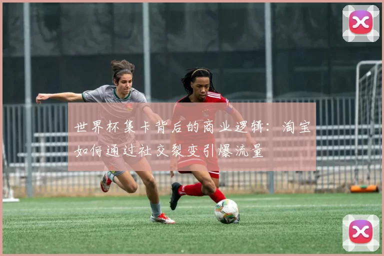 世界杯集卡背后的商业逻辑：淘宝如何通过社交裂变引爆流量