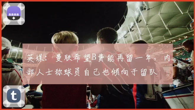 英媒：曼联希望B费能再留一年，内部人士称球员自己也倾向于留队