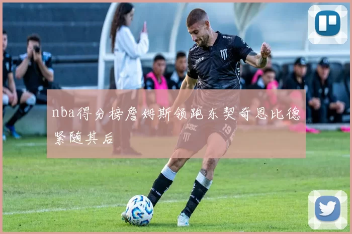 nba得分榜詹姆斯领跑东契奇恩比德紧随其后