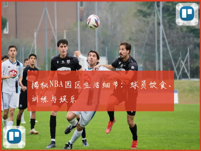 揭秘NBA园区生活细节：球员饮食、训练与娱乐