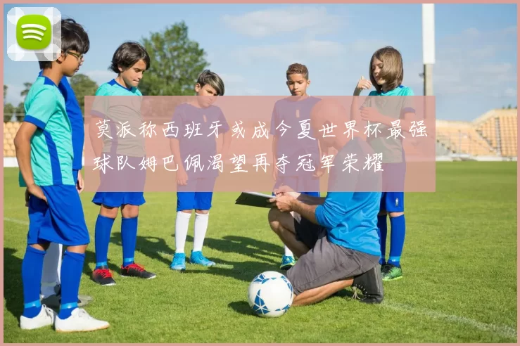 莫派称西班牙或成今夏世界杯最强球队姆巴佩渴望再夺冠军荣耀