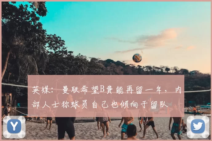 英媒：曼联希望B费能再留一年，内部人士称球员自己也倾向于留队