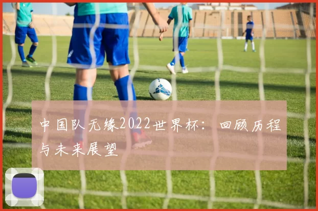 中国队无缘2022世界杯:回顾历程与未来展望